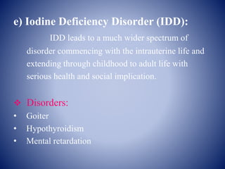 e) Iodine Deficiency Disorder (IDD):
IDD leads to a much wider spectrum of
disorder commencing with the intrauterine life and
extending through childhood to adult life with
serious health and social implication.
 Disorders:
• Goiter
• Hypothyroidism
• Mental retardation
 