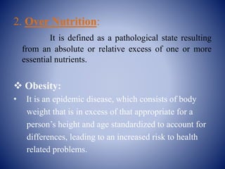 2. Over Nutrition:
It is defined as a pathological state resulting
from an absolute or relative excess of one or more
essential nutrients.
 Obesity:
• It is an epidemic disease, which consists of body
weight that is in excess of that appropriate for a
person’s height and age standardized to account for
differences, leading to an increased risk to health
related problems.
 