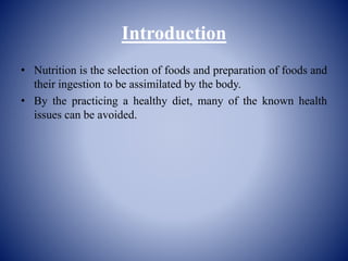 Introduction
• Nutrition is the selection of foods and preparation of foods and
their ingestion to be assimilated by the body.
• By the practicing a healthy diet, many of the known health
issues can be avoided.
 