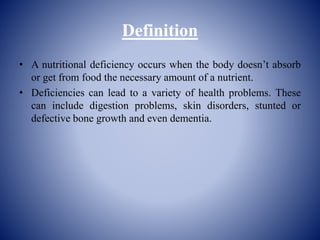 Definition
• A nutritional deficiency occurs when the body doesn’t absorb
or get from food the necessary amount of a nutrient.
• Deficiencies can lead to a variety of health problems. These
can include digestion problems, skin disorders, stunted or
defective bone growth and even dementia.
 