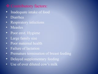  Contributory factors:
• Inadequate intake of food
• Diarrhea
• Respiratory infections
• Measles
• Poor envt. Hygiene
• Large family size
• Poor maternal health
• Failure of lactation
• Premature termination of breast feeding
• Delayed supplementary feeding
• Use of over diluted cow’s milk
 