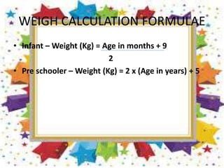 WEIGH CALCULATION FORMULAE
• Infant – Weight (Kg) = Age in months + 9
2
• Pre schooler – Weight (Kg) = 2 x (Age in years) + 5
 