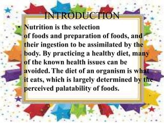 INTRODUCTION
• Nutrition is the selection
of foods and preparation of foods, and
their ingestion to be assimilated by the
body. By practicing a healthy diet, many
of the known health issues can be
avoided.The diet of an organism is what
it eats, which is largely determined by the
perceived palatability of foods.
 