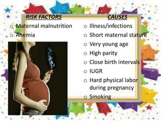 RISK FACTORS
o Maternal malnutrition
o Anemia
CAUSES
o Illness/infections
o Short maternal stature
o Very young age
o High parity
o Close birth intervals
o IUGR
o Hard physical labor
during pregnancy
o Smoking
 