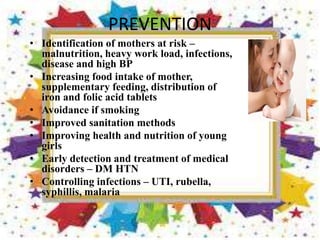 PREVENTION
• Identification of mothers at risk –
malnutrition, heavy work load, infections,
disease and high BP
• Increasing food intake of mother,
supplementary feeding, distribution of
iron and folic acid tablets
• Avoidance if smoking
• Improved sanitation methods
• Improving health and nutrition of young
girls
• Early detection and treatment of medical
disorders – DM HTN
• Controlling infections – UTI, rubella,
syphillis, malaria
 
