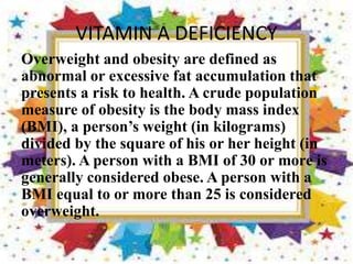 VITAMIN A DEFICIENCY
Overweight and obesity are defined as
abnormal or excessive fat accumulation that
presents a risk to health. A crude population
measure of obesity is the body mass index
(BMI), a person’s weight (in kilograms)
divided by the square of his or her height (in
meters). A person with a BMI of 30 or more is
generally considered obese. A person with a
BMI equal to or more than 25 is considered
overweight.
 