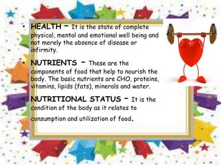 • HEALTH – It is the state of complete
physical, mental and emotional well being and
not merely the absence of disease or
infirmity.
• NUTRIENTS – These are the
components of food that help to nourish the
body. The basic nutrients are CHO, proteins,
vitamins, lipids (fats), minerals and water.
• NUTRITIONAL STATUS – It is the
condition of the body as it relates to
consumption and utilization of food.
 