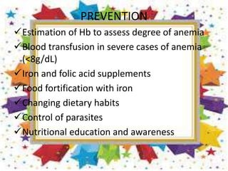 PREVENTION
Estimation of Hb to assess degree of anemia
Blood transfusion in severe cases of anemia
(<8g/dL)
Iron and folic acid supplements
Food fortification with iron
Changing dietary habits
Control of parasites
Nutritional education and awareness
 