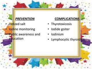 PREVENTION
• Iodized salt
• Iodine monitoring
• Public awareness and
education
COMPLICATIONS
• Thyrotoxicosis
• Iodide goiter
• Iodinism
• Lymphocytic thyroiditis
 