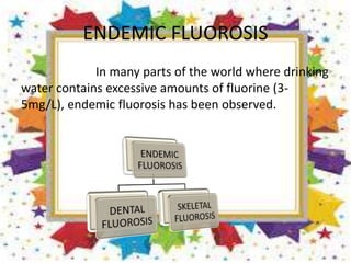 ENDEMIC FLUOROSIS
In many parts of the world where drinking
water contains excessive amounts of fluorine (3-
5mg/L), endemic fluorosis has been observed.
 