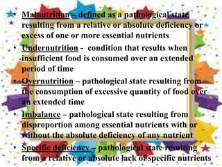 • Malnutrition – defined as a pathological state
resulting from a relative or absolute deficiency or
excess of one or more essential nutrients
• Undernutrition - condition that results when
insufficient food is consumed over an extended
period of time
• Overnutrition – pathological state resulting from
the consumption of excessive quantity of food over
an extended time
• Imbalance – pathological state resulting from
disproportion among essential nutrients with or
without the absolute deficiency of any nutrient
• Specific deficiency – pathological state resulting
from a relative or absolute lack of specific nutrients
 