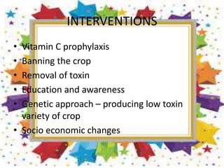 INTERVENTIONS
• Vitamin C prophylaxis
• Banning the crop
• Removal of toxin
• Education and awareness
• Genetic approach – producing low toxin
variety of crop
• Socio economic changes
 