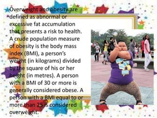 Overweight and obesity are
defined as abnormal or
excessive fat accumulation
that presents a risk to health.
A crude population measure
of obesity is the body mass
index (BMI), a person’s
weight (in kilograms) divided
by the square of his or her
height (in metres). A person
with a BMI of 30 or more is
generally considered obese. A
person with a BMI equal to or
more than 25 is considered
overweight.
 