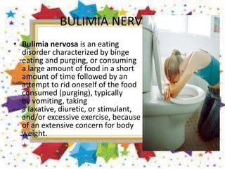 BULIMIA NERVOSA
• Bulimia nervosa is an eating
disorder characterized by binge
eating and purging, or consuming
a large amount of food in a short
amount of time followed by an
attempt to rid oneself of the food
consumed (purging), typically
by vomiting, taking
a laxative, diuretic, or stimulant,
and/or excessive exercise, because
of an extensive concern for body
weight.
 