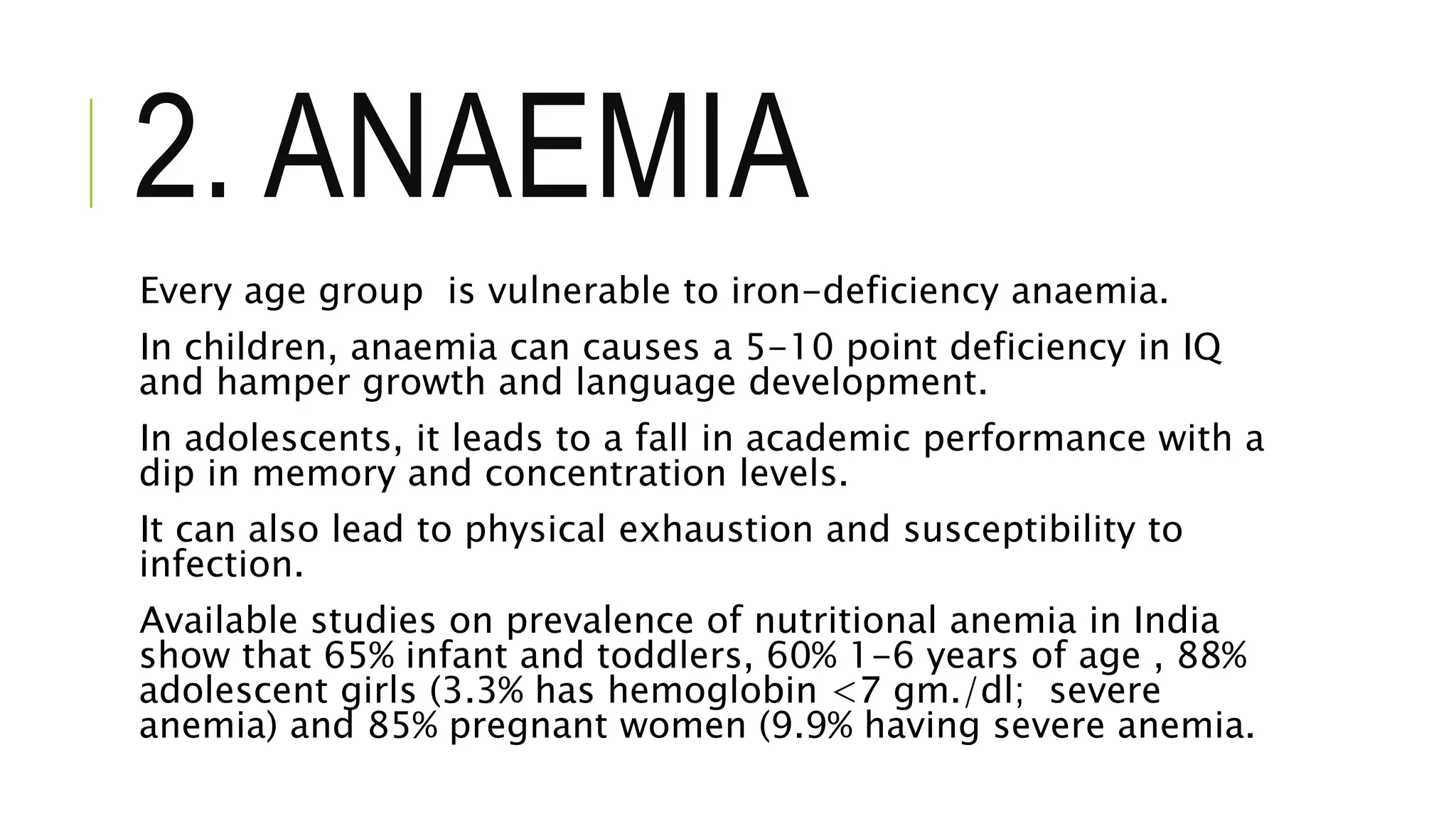 2. ANAEMIA
Every age group is vulnerable to iron-deficiency anaemia.
In children, anaemia can causes a 5-10 point deficiency in IQ
and hamper growth and language development.
In adolescents, it leads to a fall in academic performance with a
dip in memory and concentration levels.
It can also lead to physical exhaustion and susceptibility to
infection.
Available studies on prevalence of nutritional anemia in India
show that 65% infant and toddlers, 60% 1-6 years of age , 88%
adolescent girls (3.3% has hemoglobin <7 gm./dl; severe
anemia) and 85% pregnant women (9.9% having severe anemia.
 