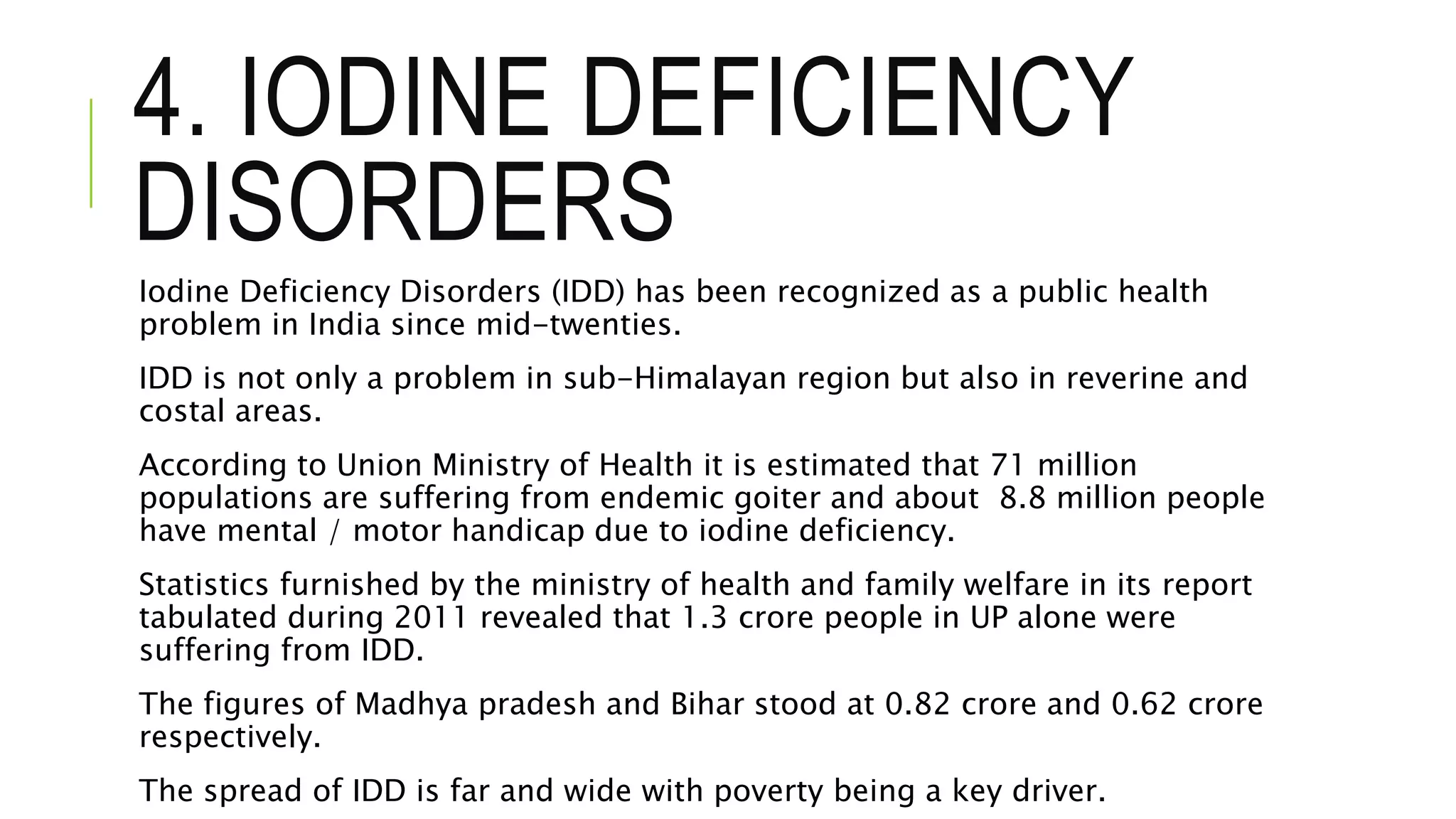 4. IODINE DEFICIENCY
DISORDERS
Iodine Deficiency Disorders (IDD) has been recognized as a public health
problem in India since mid-twenties.
IDD is not only a problem in sub-Himalayan region but also in reverine and
costal areas.
According to Union Ministry of Health it is estimated that 71 million
populations are suffering from endemic goiter and about 8.8 million people
have mental / motor handicap due to iodine deficiency.
Statistics furnished by the ministry of health and family welfare in its report
tabulated during 2011 revealed that 1.3 crore people in UP alone were
suffering from IDD.
The figures of Madhya pradesh and Bihar stood at 0.82 crore and 0.62 crore
respectively.
The spread of IDD is far and wide with poverty being a key driver.
 