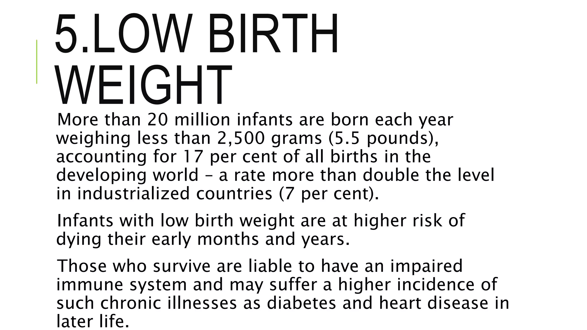 5.LOW BIRTH
WEIGHTMore than 20 million infants are born each year
weighing less than 2,500 grams (5.5 pounds),
accounting for 17 per cent of all births in the
developing world – a rate more than double the level
in industrialized countries (7 per cent).
Infants with low birth weight are at higher risk of
dying their early months and years.
Those who survive are liable to have an impaired
immune system and may suffer a higher incidence of
such chronic illnesses as diabetes and heart disease in
later life.
 