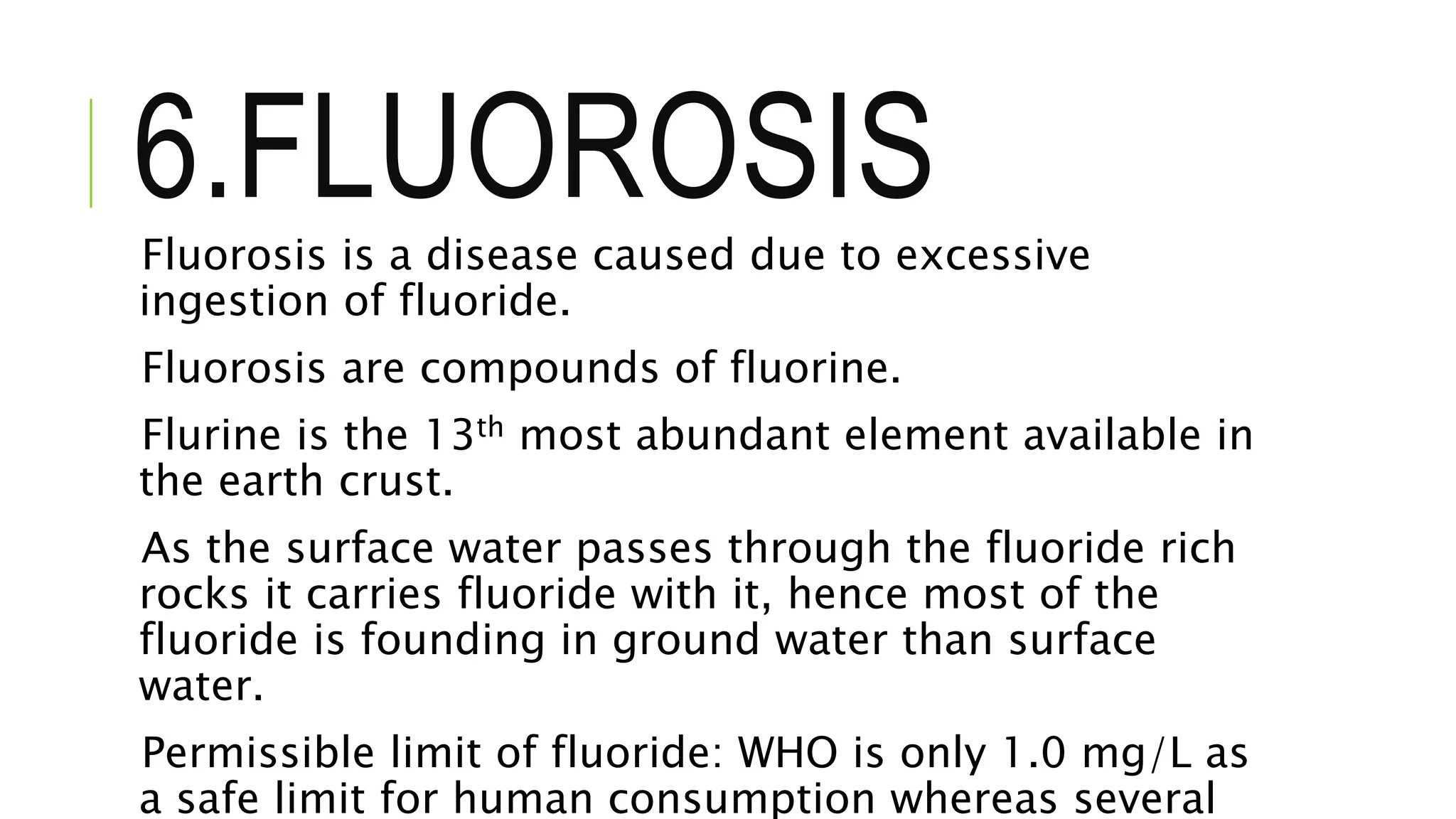 6.FLUOROSISFluorosis is a disease caused due to excessive
ingestion of fluoride.
Fluorosis are compounds of fluorine.
Flurine is the 13th most abundant element available in
the earth crust.
As the surface water passes through the fluoride rich
rocks it carries fluoride with it, hence most of the
fluoride is founding in ground water than surface
water.
Permissible limit of fluoride: WHO is only 1.0 mg/L as
a safe limit for human consumption whereas several
 