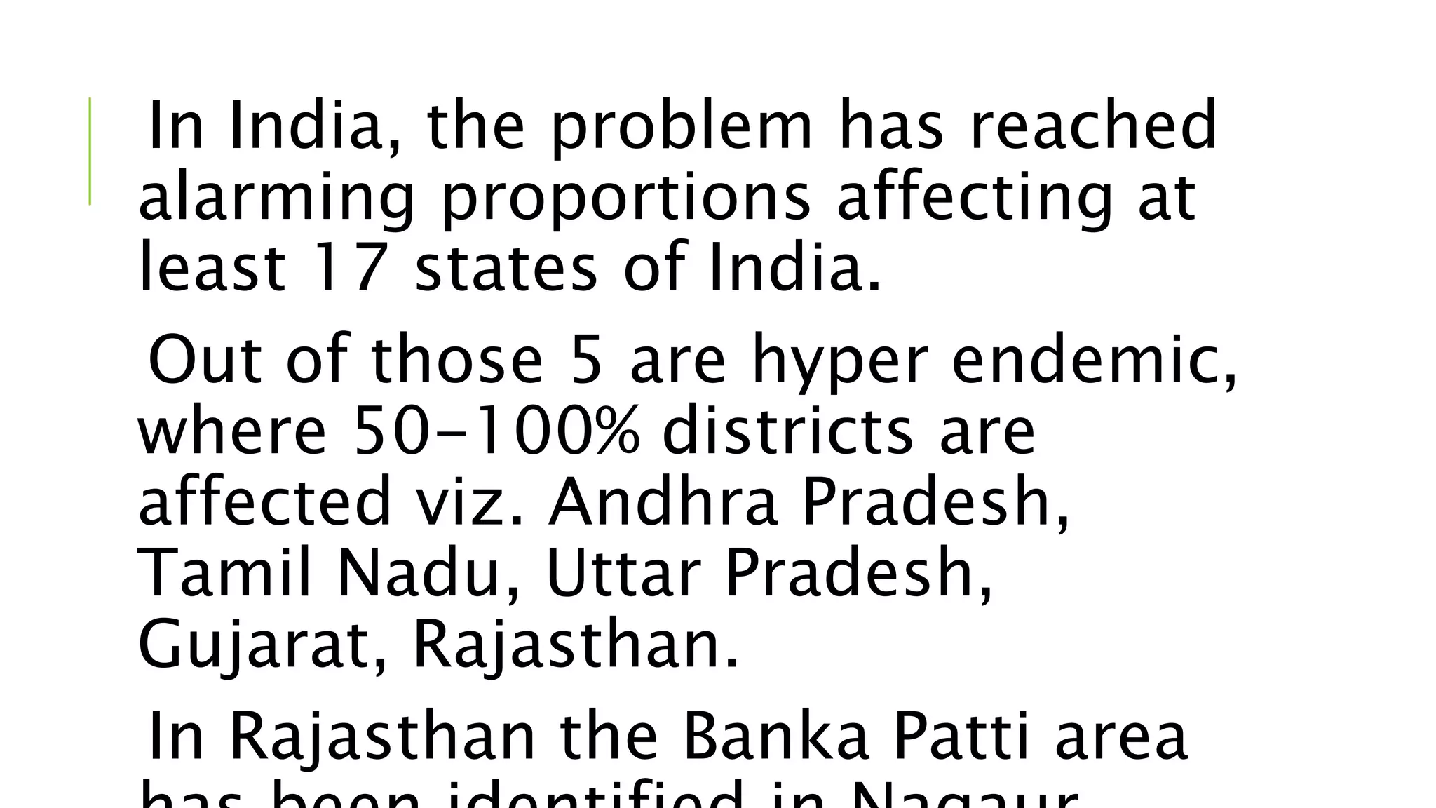 In India, the problem has reached
alarming proportions affecting at
least 17 states of India.
Out of those 5 are hyper endemic,
where 50-100% districts are
affected viz. Andhra Pradesh,
Tamil Nadu, Uttar Pradesh,
Gujarat, Rajasthan.
In Rajasthan the Banka Patti area
 
