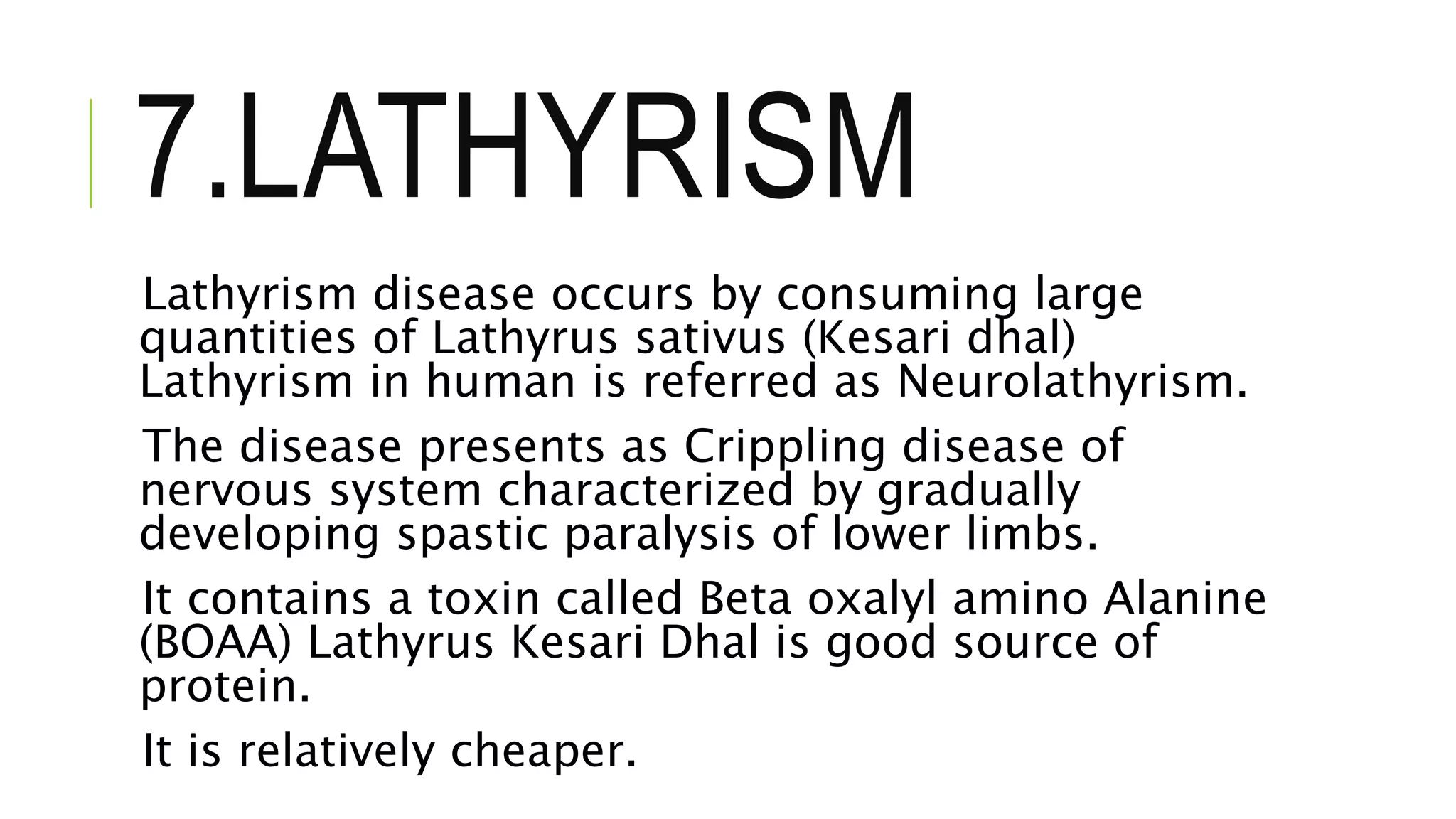 7.LATHYRISM
Lathyrism disease occurs by consuming large
quantities of Lathyrus sativus (Kesari dhal)
Lathyrism in human is referred as Neurolathyrism.
The disease presents as Crippling disease of
nervous system characterized by gradually
developing spastic paralysis of lower limbs.
It contains a toxin called Beta oxalyl amino Alanine
(BOAA) Lathyrus Kesari Dhal is good source of
protein.
It is relatively cheaper.
 