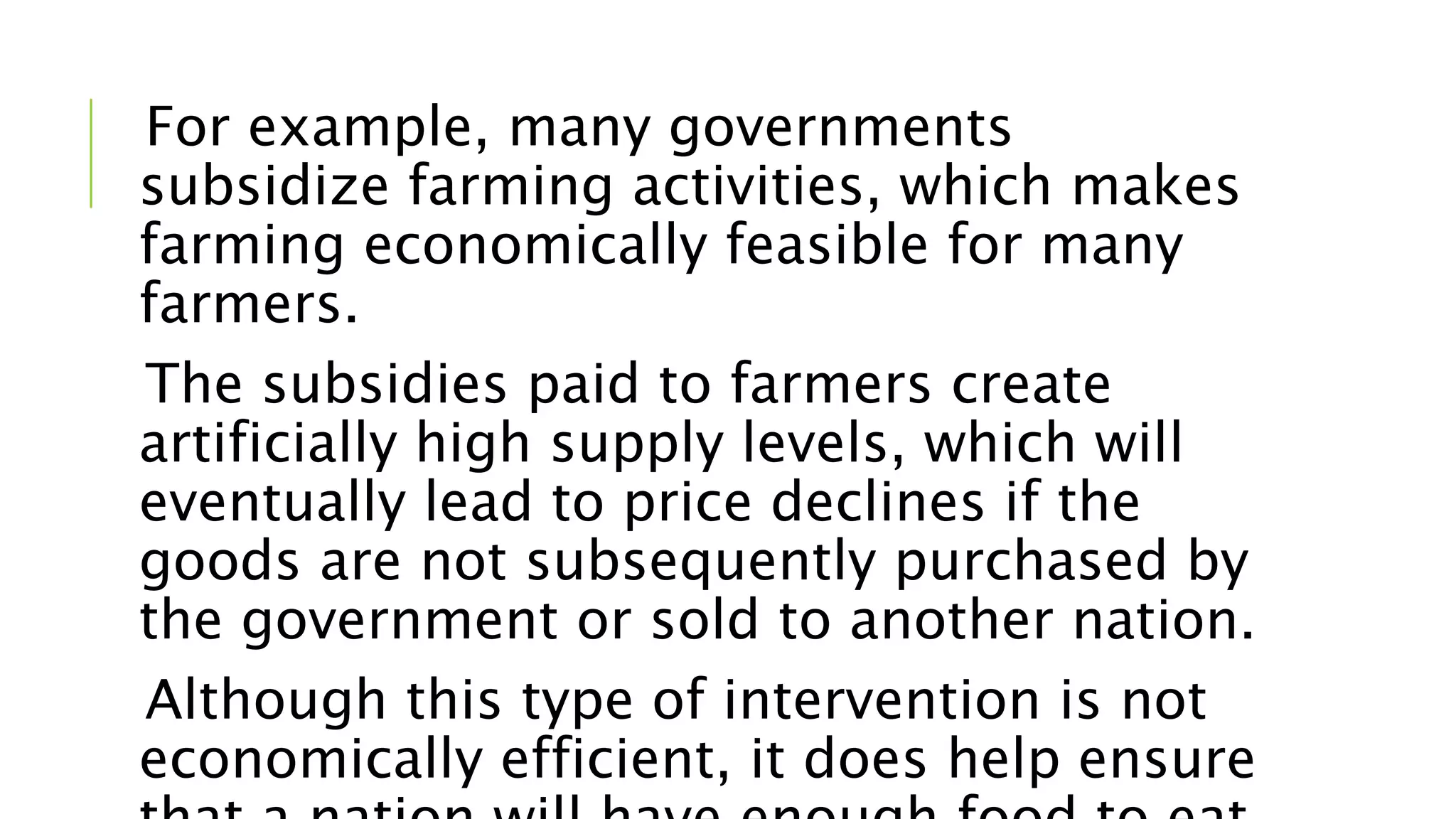 For example, many governments
subsidize farming activities, which makes
farming economically feasible for many
farmers.
The subsidies paid to farmers create
artificially high supply levels, which will
eventually lead to price declines if the
goods are not subsequently purchased by
the government or sold to another nation.
Although this type of intervention is not
economically efficient, it does help ensure
 