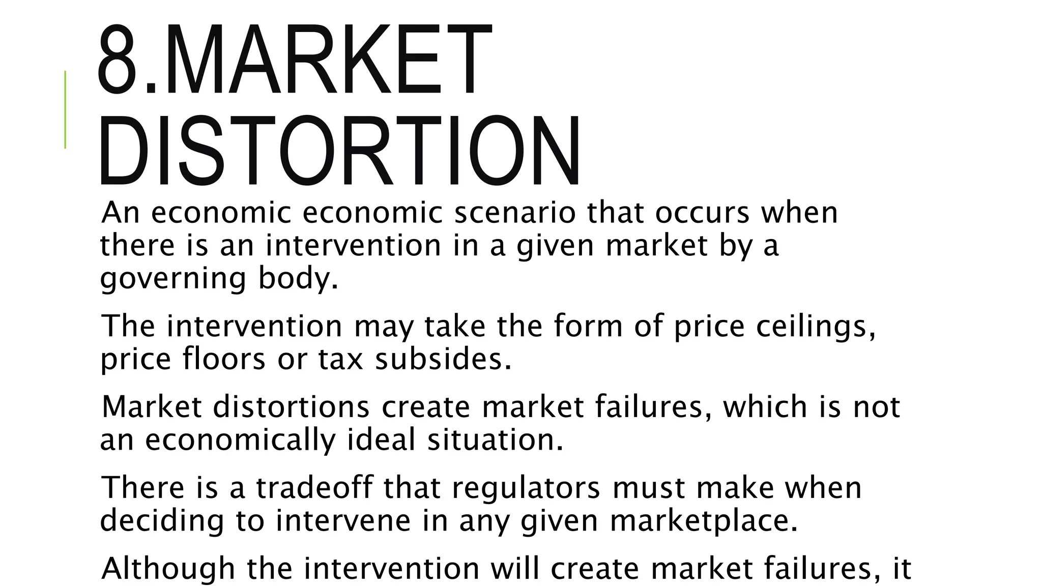 8.MARKET
DISTORTIONAn economic economic scenario that occurs when
there is an intervention in a given market by a
governing body.
The intervention may take the form of price ceilings,
price floors or tax subsides.
Market distortions create market failures, which is not
an economically ideal situation.
There is a tradeoff that regulators must make when
deciding to intervene in any given marketplace.
Although the intervention will create market failures, it
 