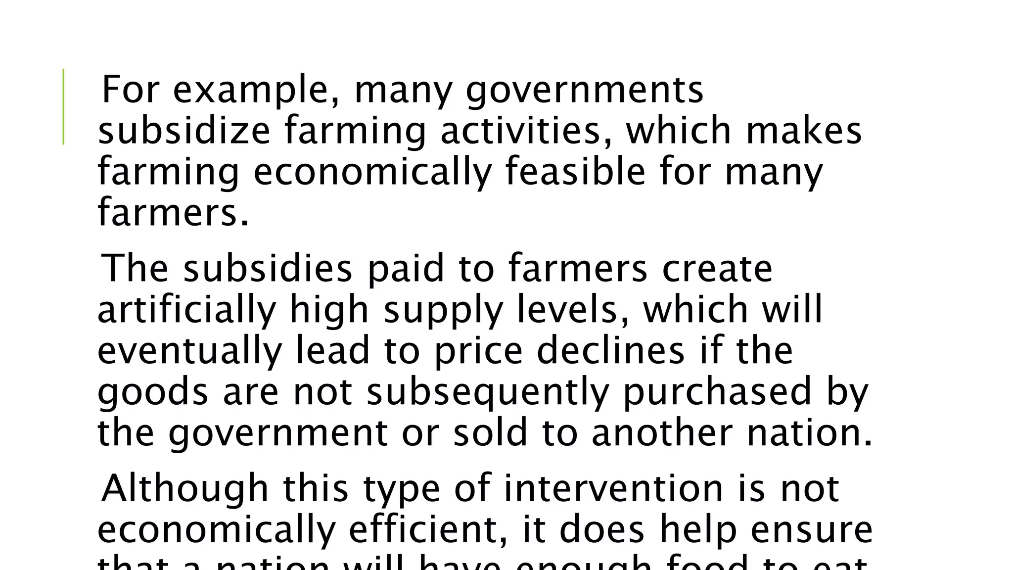 For example, many governments
subsidize farming activities, which makes
farming economically feasible for many
farmers.
The subsidies paid to farmers create
artificially high supply levels, which will
eventually lead to price declines if the
goods are not subsequently purchased by
the government or sold to another nation.
Although this type of intervention is not
economically efficient, it does help ensure
 