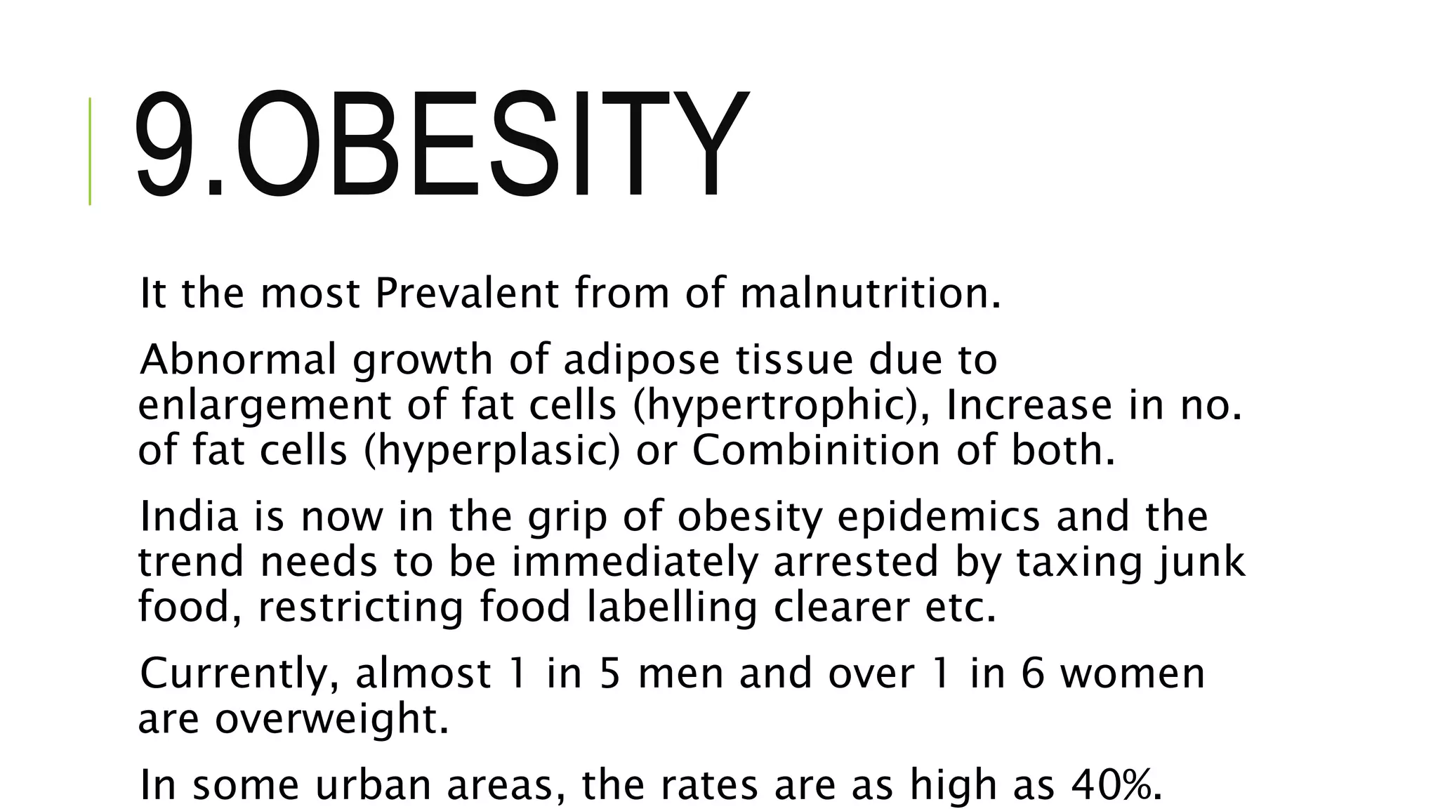 9.OBESITY
It the most Prevalent from of malnutrition.
Abnormal growth of adipose tissue due to
enlargement of fat cells (hypertrophic), Increase in no.
of fat cells (hyperplasic) or Combinition of both.
India is now in the grip of obesity epidemics and the
trend needs to be immediately arrested by taxing junk
food, restricting food labelling clearer etc.
Currently, almost 1 in 5 men and over 1 in 6 women
are overweight.
In some urban areas, the rates are as high as 40%.
 