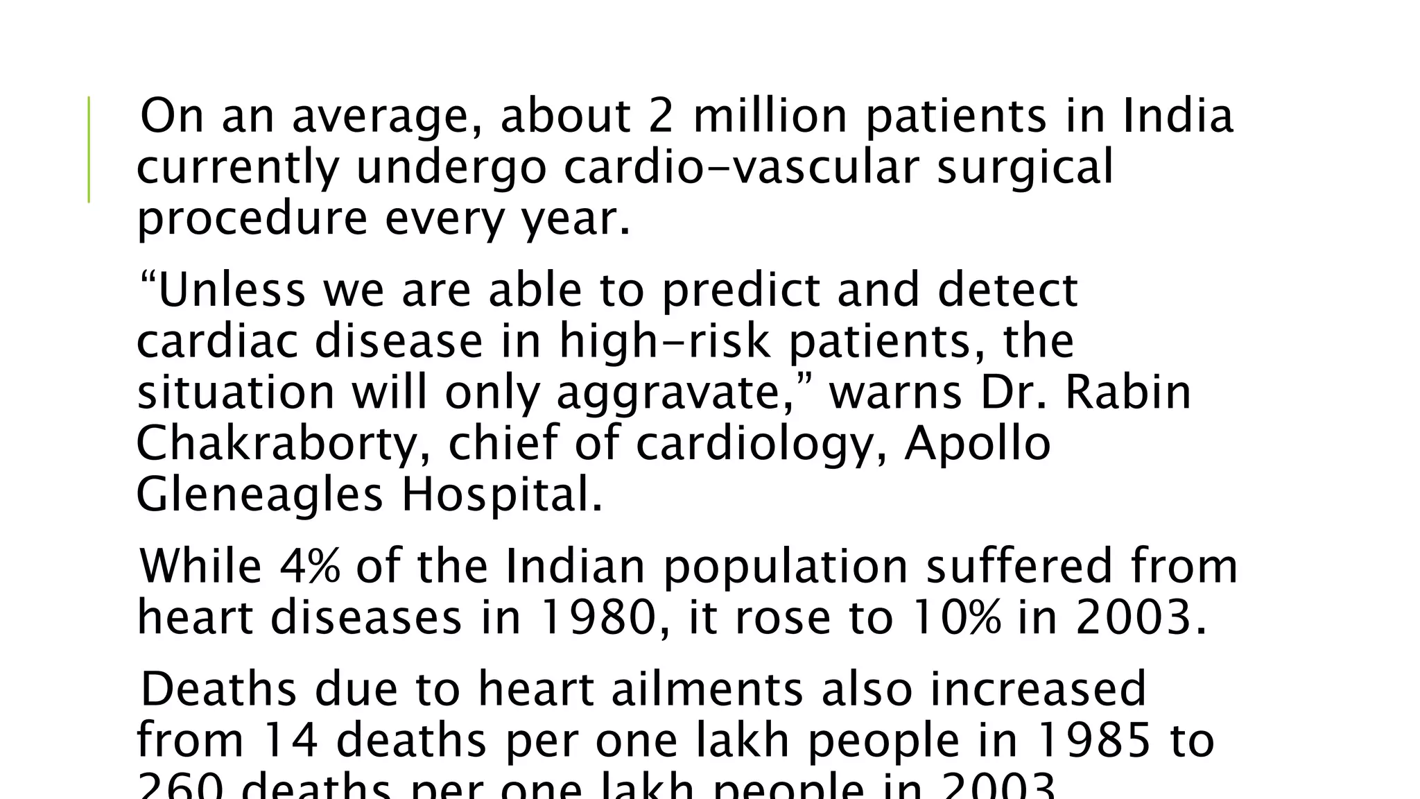 On an average, about 2 million patients in India
currently undergo cardio-vascular surgical
procedure every year.
“Unless we are able to predict and detect
cardiac disease in high-risk patients, the
situation will only aggravate,” warns Dr. Rabin
Chakraborty, chief of cardiology, Apollo
Gleneagles Hospital.
While 4% of the Indian population suffered from
heart diseases in 1980, it rose to 10% in 2003.
Deaths due to heart ailments also increased
from 14 deaths per one lakh people in 1985 to
 