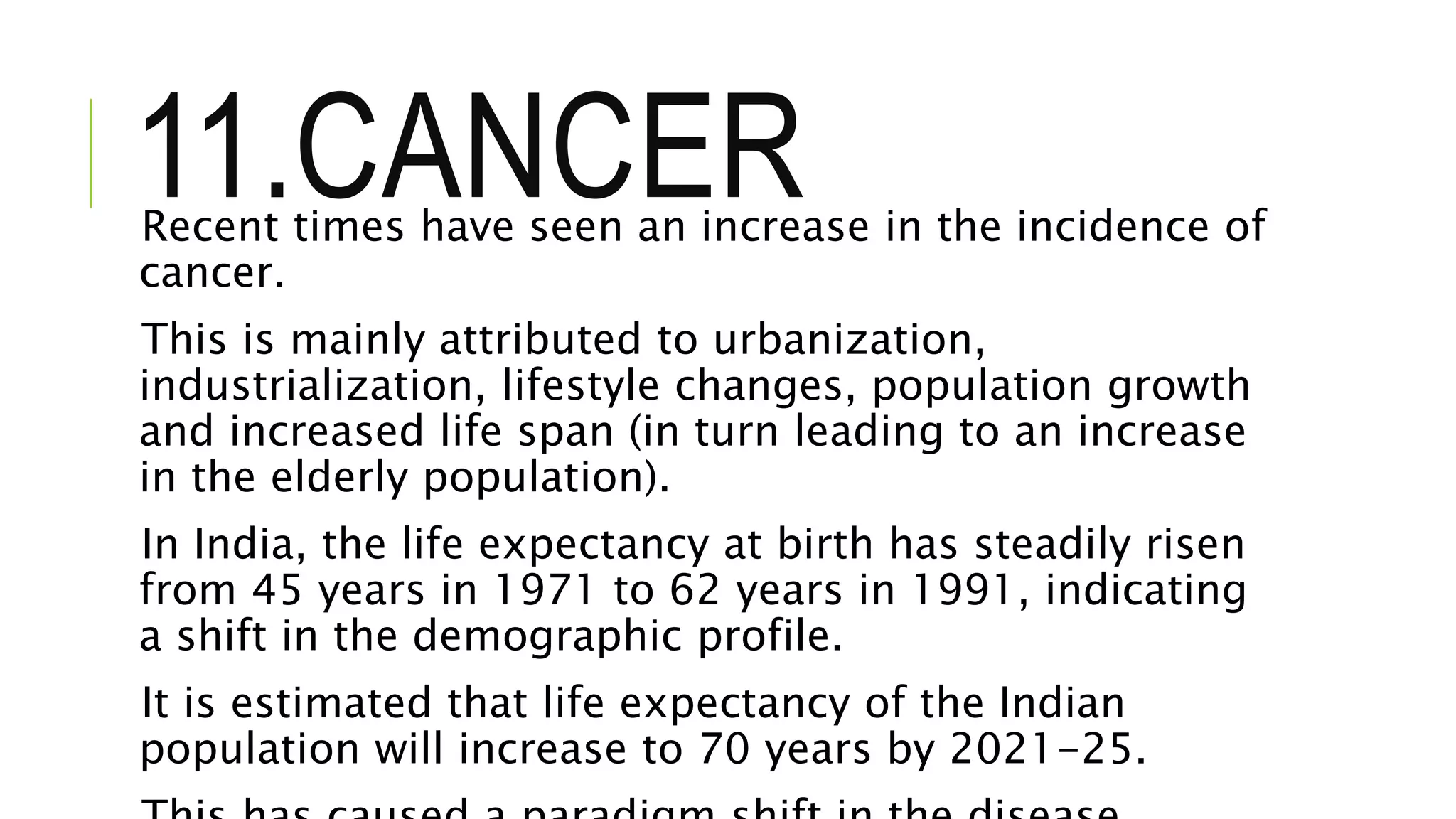 11.CANCERRecent times have seen an increase in the incidence of
cancer.
This is mainly attributed to urbanization,
industrialization, lifestyle changes, population growth
and increased life span (in turn leading to an increase
in the elderly population).
In India, the life expectancy at birth has steadily risen
from 45 years in 1971 to 62 years in 1991, indicating
a shift in the demographic profile.
It is estimated that life expectancy of the Indian
population will increase to 70 years by 2021-25.
 
