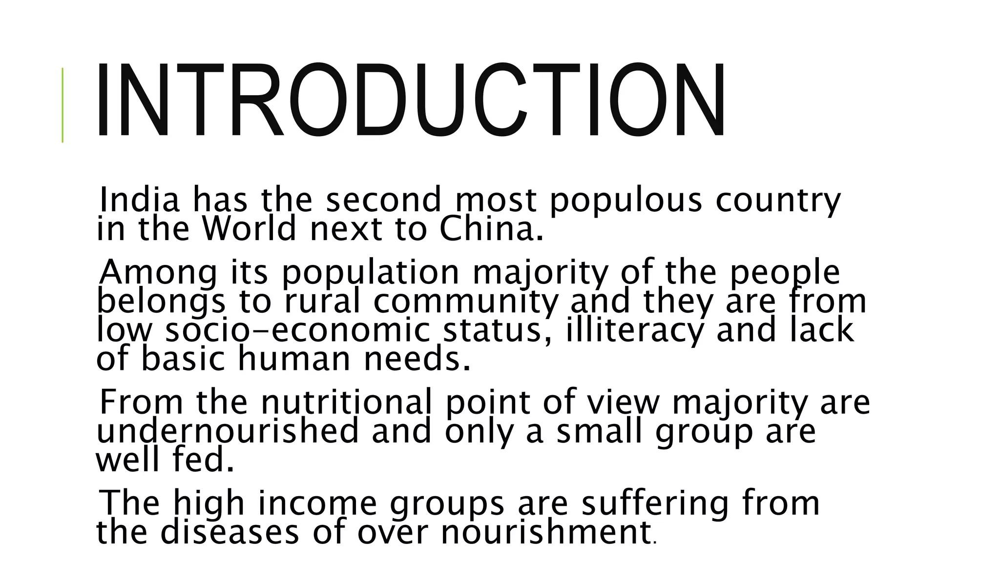 INTRODUCTION
India has the second most populous country
in the World next to China.
Among its population majority of the people
belongs to rural community and they are from
low socio-economic status, illiteracy and lack
of basic human needs.
From the nutritional point of view majority are
undernourished and only a small group are
well fed.
The high income groups are suffering from
the diseases of over nourishment.
 
