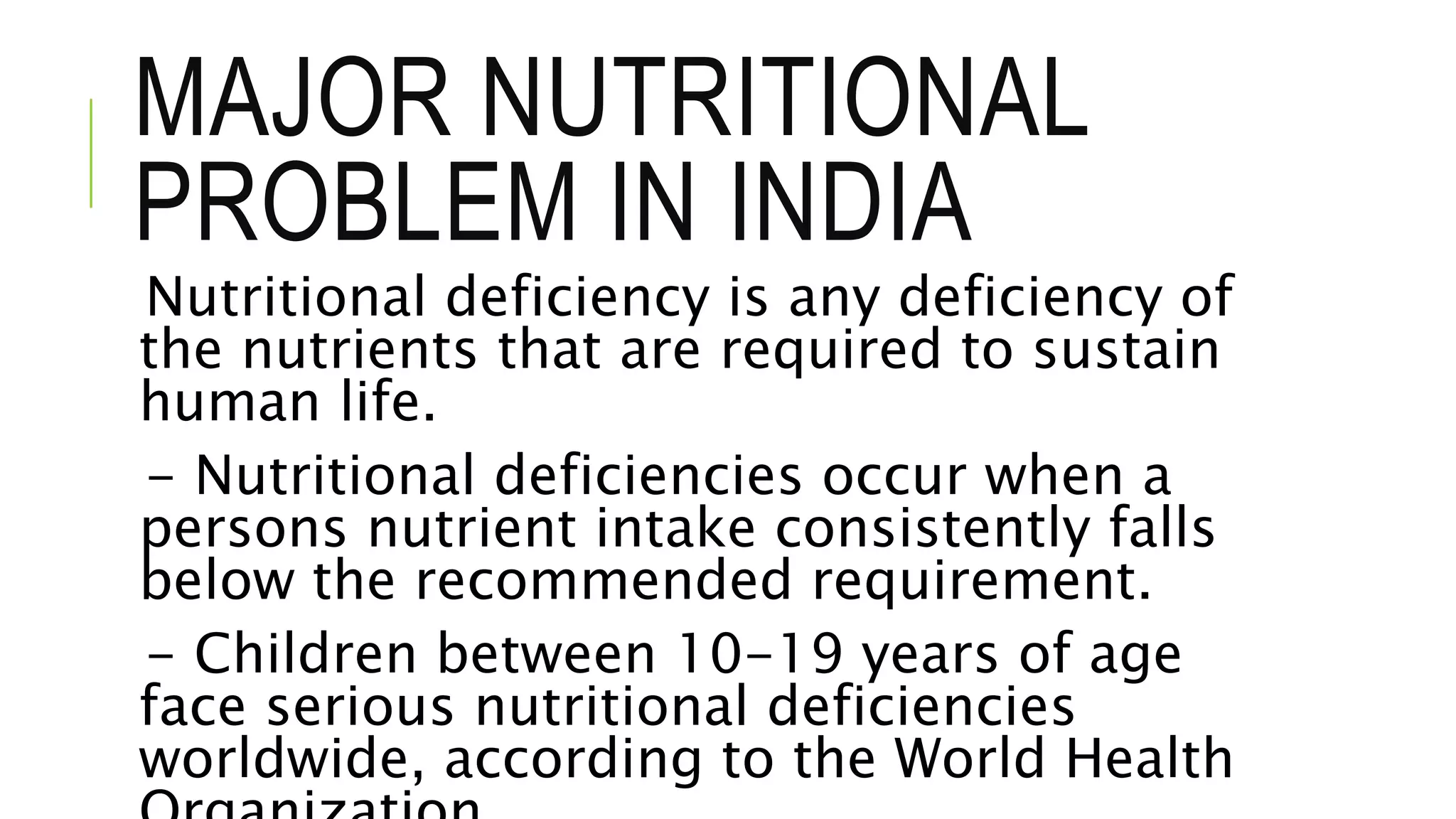 MAJOR NUTRITIONAL
PROBLEM IN INDIA
Nutritional deficiency is any deficiency of
the nutrients that are required to sustain
human life.
- Nutritional deficiencies occur when a
persons nutrient intake consistently falls
below the recommended requirement.
- Children between 10-19 years of age
face serious nutritional deficiencies
worldwide, according to the World Health
 