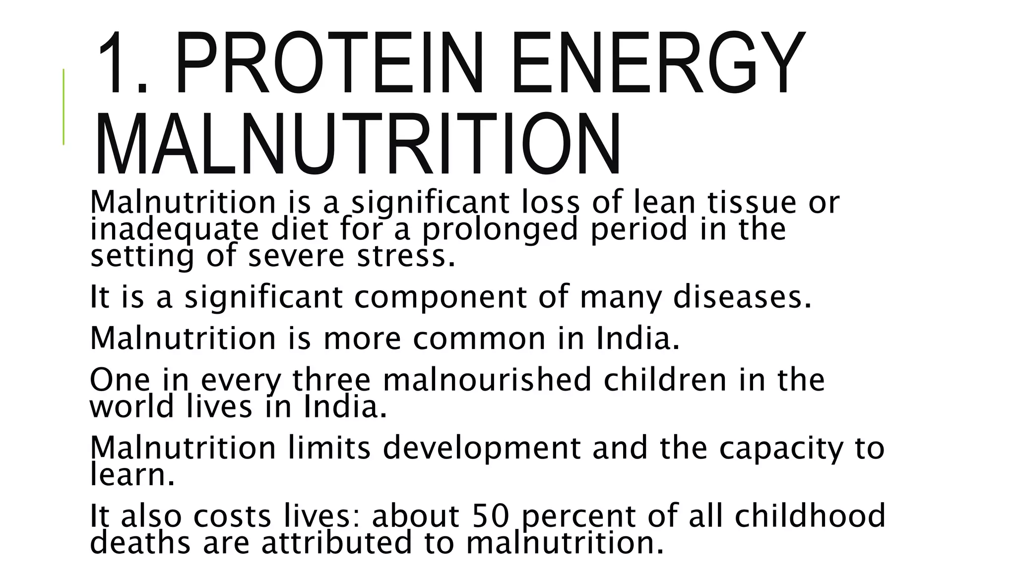 1. PROTEIN ENERGY
MALNUTRITIONMalnutrition is a significant loss of lean tissue or
inadequate diet for a prolonged period in the
setting of severe stress.
It is a significant component of many diseases.
Malnutrition is more common in India.
One in every three malnourished children in the
world lives in India.
Malnutrition limits development and the capacity to
learn.
It also costs lives: about 50 percent of all childhood
deaths are attributed to malnutrition.
 