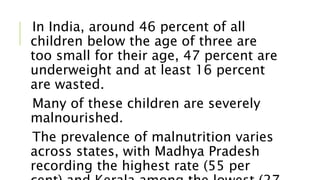 In India, around 46 percent of all
children below the age of three are
too small for their age, 47 percent are
underweight and at least 16 percent
are wasted.
Many of these children are severely
malnourished.
The prevalence of malnutrition varies
across states, with Madhya Pradesh
recording the highest rate (55 per
 