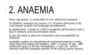 2. ANAEMIA
Every age group is vulnerable to iron-deficiency anaemia.
In children, anaemia can causes a 5-10 point deficiency in IQ
and hamper growth and language development.
In adolescents, it leads to a fall in academic performance with a
dip in memory and concentration levels.
It can also lead to physical exhaustion and susceptibility to
infection.
Available studies on prevalence of nutritional anemia in India
show that 65% infant and toddlers, 60% 1-6 years of age , 88%
adolescent girls (3.3% has hemoglobin <7 gm./dl; severe
anemia) and 85% pregnant women (9.9% having severe anemia.
 