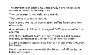 The prevalence of anemia was maeginally higher in lactating
women as compared to pregnancy.
The commonest is iron deficiency anemia.
The current situation in India is:
One in every two Indian women (56%) suffers from some form
of anaemia.
4 out of every 5 children in the age of 6-35 months suffer from
anaemia
20% of the maternal deaths are due to anaemia and anaemia
indirectly contributes to another 40% of maternal deaths
Maternal mortality staggeringly high at 454 per every 1,00,000
live births
Results not commensurate with the 30 years of efforts by the
Indian government.
 
