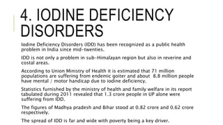 4. IODINE DEFICIENCY
DISORDERS
Iodine Deficiency Disorders (IDD) has been recognized as a public health
problem in India since mid-twenties.
IDD is not only a problem in sub-Himalayan region but also in reverine and
costal areas.
According to Union Ministry of Health it is estimated that 71 million
populations are suffering from endemic goiter and about 8.8 million people
have mental / motor handicap due to iodine deficiency.
Statistics furnished by the ministry of health and family welfare in its report
tabulated during 2011 revealed that 1.3 crore people in UP alone were
suffering from IDD.
The figures of Madhya pradesh and Bihar stood at 0.82 crore and 0.62 crore
respectively.
The spread of IDD is far and wide with poverty being a key driver.
 