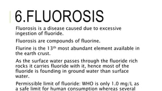6.FLUOROSISFluorosis is a disease caused due to excessive
ingestion of fluoride.
Fluorosis are compounds of fluorine.
Flurine is the 13th most abundant element available in
the earth crust.
As the surface water passes through the fluoride rich
rocks it carries fluoride with it, hence most of the
fluoride is founding in ground water than surface
water.
Permissible limit of fluoride: WHO is only 1.0 mg/L as
a safe limit for human consumption whereas several
 