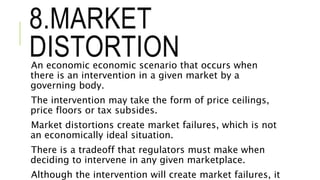 8.MARKET
DISTORTIONAn economic economic scenario that occurs when
there is an intervention in a given market by a
governing body.
The intervention may take the form of price ceilings,
price floors or tax subsides.
Market distortions create market failures, which is not
an economically ideal situation.
There is a tradeoff that regulators must make when
deciding to intervene in any given marketplace.
Although the intervention will create market failures, it
 