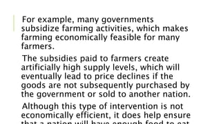For example, many governments
subsidize farming activities, which makes
farming economically feasible for many
farmers.
The subsidies paid to farmers create
artificially high supply levels, which will
eventually lead to price declines if the
goods are not subsequently purchased by
the government or sold to another nation.
Although this type of intervention is not
economically efficient, it does help ensure
 