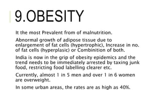 9.OBESITY
It the most Prevalent from of malnutrition.
Abnormal growth of adipose tissue due to
enlargement of fat cells (hypertrophic), Increase in no.
of fat cells (hyperplasic) or Combinition of both.
India is now in the grip of obesity epidemics and the
trend needs to be immediately arrested by taxing junk
food, restricting food labelling clearer etc.
Currently, almost 1 in 5 men and over 1 in 6 women
are overweight.
In some urban areas, the rates are as high as 40%.
 