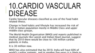 10.CARDIO VASCULAR
DISEASECardio Vascular diseases classified as one of the Food habit
related illness.
Change in food habits and lifestyle has increased the risk of
CVD in Indian population mostly in Middle Class and upper
middle class groups.
The World Health Organisation (WHO) and reports published in
medical journals like Lancet and Indian Heart Journal, suggest
that by 2010 there would be close to 100 million cardiac
patients in India.
It is 30 million now.
WHO has also estimated that by 2010, India will have 60% of
 