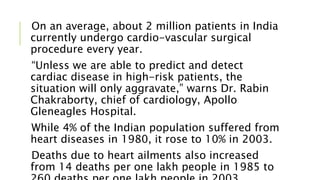 On an average, about 2 million patients in India
currently undergo cardio-vascular surgical
procedure every year.
“Unless we are able to predict and detect
cardiac disease in high-risk patients, the
situation will only aggravate,” warns Dr. Rabin
Chakraborty, chief of cardiology, Apollo
Gleneagles Hospital.
While 4% of the Indian population suffered from
heart diseases in 1980, it rose to 10% in 2003.
Deaths due to heart ailments also increased
from 14 deaths per one lakh people in 1985 to
 