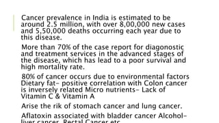 Cancer prevalence in India is estimated to be
around 2.5 million, with over 8,00,000 new cases
and 5,50,000 deaths occurring each year due to
this disease.
More than 70% of the case report for diagonostic
and treatment services in the advanced stages of
the disease, which has lead to a poor survival and
high mortality rate.
80% of cancer occurs due to environmental factors
Dietary fat- positive correlation with Colon cancer
is inversely related Micro nutrients- Lack of
Vitamin C & Vitamin A
Arise the rik of stomach cancer and lung cancer.
Aflatoxin associated with bladder cancer Alcohol-
 