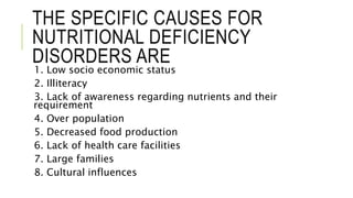 THE SPECIFIC CAUSES FOR
NUTRITIONAL DEFICIENCY
DISORDERS ARE
1. Low socio economic status
2. Illiteracy
3. Lack of awareness regarding nutrients and their
requirement
4. Over population
5. Decreased food production
6. Lack of health care facilities
7. Large families
8. Cultural influences
 
