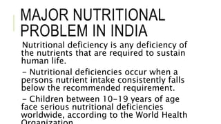 MAJOR NUTRITIONAL
PROBLEM IN INDIA
Nutritional deficiency is any deficiency of
the nutrients that are required to sustain
human life.
- Nutritional deficiencies occur when a
persons nutrient intake consistently falls
below the recommended requirement.
- Children between 10-19 years of age
face serious nutritional deficiencies
worldwide, according to the World Health
 