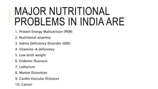 MAJOR NUTRITIONAL
PROBLEMS IN INDIA ARE
1. Protein Energy Malnutrition (PEM)
2. Nutritional anaemia
3. Iodine Deficiency Disorder (IDD)
4. Vitamine-A deficiency
5. Low birth weight
6. Endemic fluorosis
7. Lathyrism
8. Market Distortion
9. Cardio Vascular Diseases
10. Cancer
 