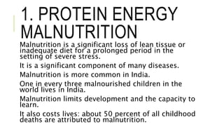 1. PROTEIN ENERGY
MALNUTRITIONMalnutrition is a significant loss of lean tissue or
inadequate diet for a prolonged period in the
setting of severe stress.
It is a significant component of many diseases.
Malnutrition is more common in India.
One in every three malnourished children in the
world lives in India.
Malnutrition limits development and the capacity to
learn.
It also costs lives: about 50 percent of all childhood
deaths are attributed to malnutrition.
 