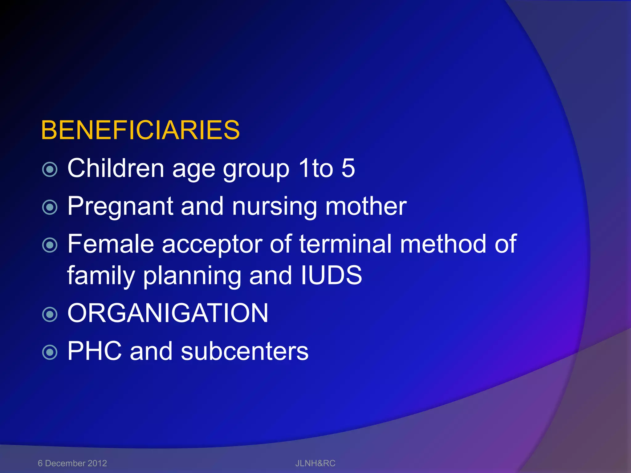 BENEFICIARIES
 Children age group 1to 5
 Pregnant and nursing mother
 Female acceptor of terminal method of
  family planning and IUDS
 ORGANIGATION
 PHC and subcenters




6 December 2012     JLNH&RC
 