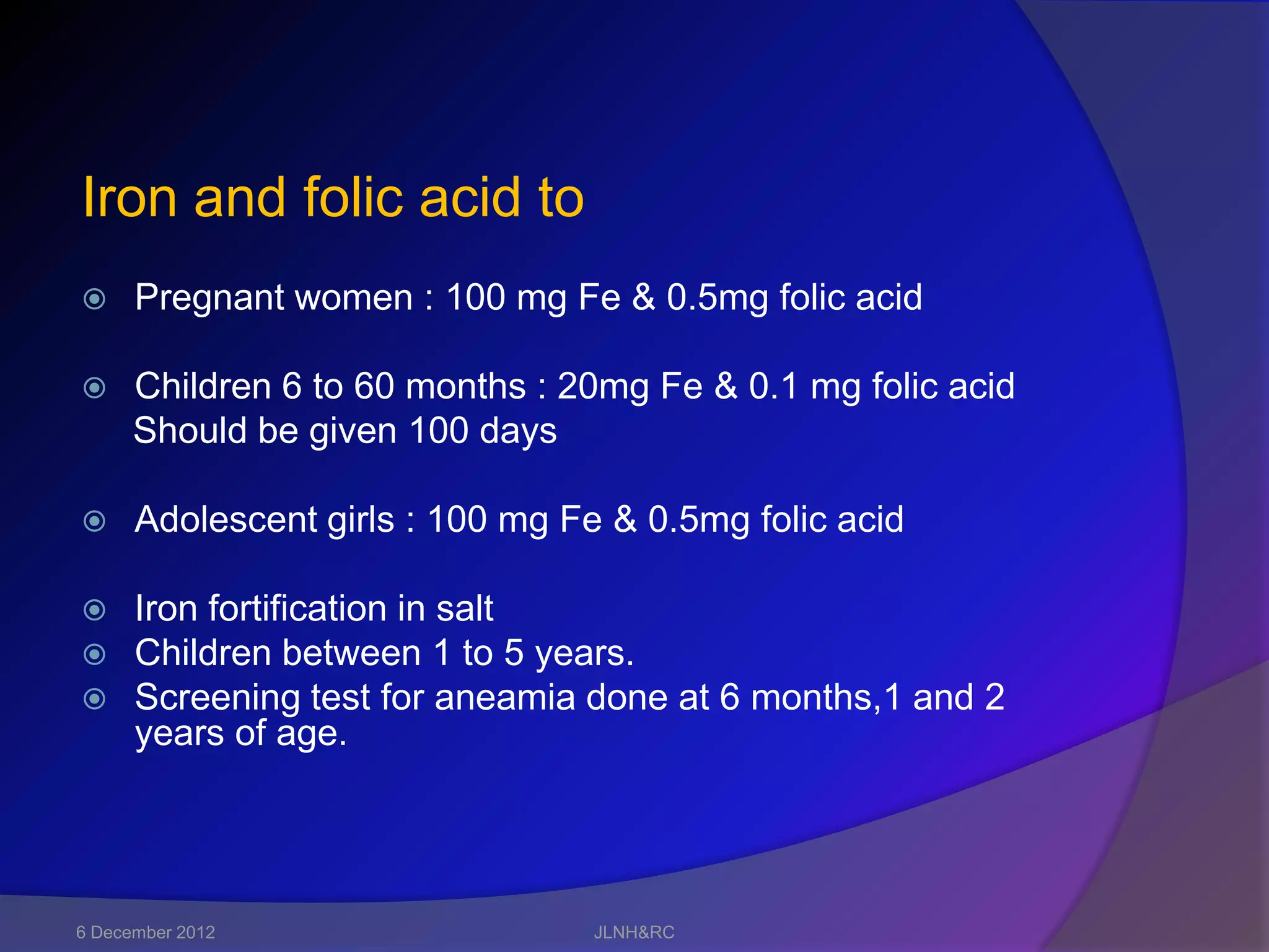 Iron and folic acid to
     Pregnant women : 100 mg Fe & 0.5mg folic acid

     Children 6 to 60 months : 20mg Fe & 0.1 mg folic acid
      Should be given 100 days

     Adolescent girls : 100 mg Fe & 0.5mg folic acid

 Iron fortification in salt
 Children between 1 to 5 years.
 Screening test for aneamia done at 6 months,1 and 2
  years of age.




6 December 2012                   JLNH&RC
 